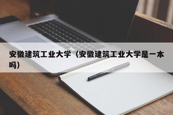 安徽建筑大學_三本多15分能上安徽建筑大學城市建設學院嗎_安徽建筑大學是幾本