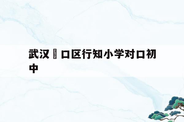 武漢硚口區行知小學對口初中(武漢市硚口區行知小學對口中學)
