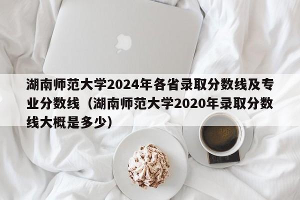湖南師范大學(xué)2024年各省錄取分?jǐn)?shù)線及專業(yè)分?jǐn)?shù)線（湖南師范大學(xué)2020年錄取分?jǐn)?shù)線大概是多少）-第1張圖片